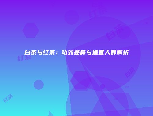 白茶与红茶：功效差异与适宜人群解析