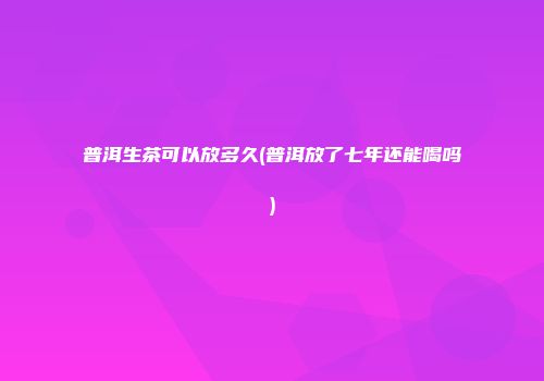 普洱生茶可以放多久(普洱放了七年还能喝吗)