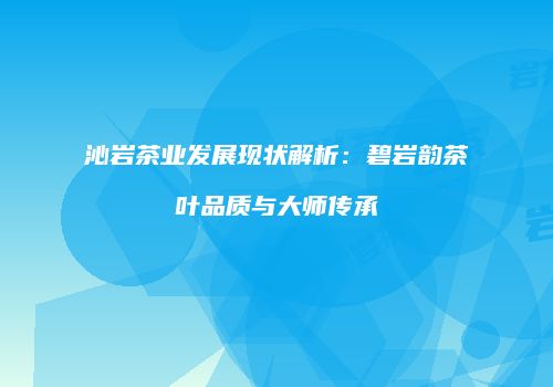 沁岩茶业发展现状解析：碧岩韵茶叶品质与大师传承