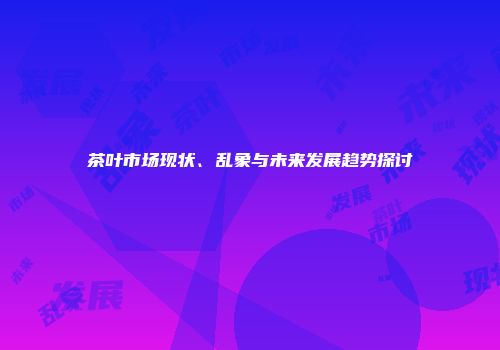 茶叶市场现状、乱象与未来发展趋势探讨