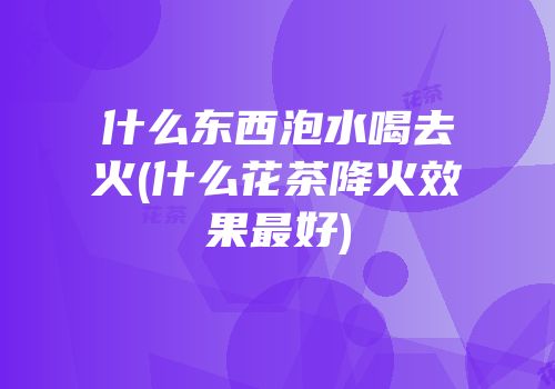 什么东西泡水喝去火(什么花茶降火效果最好)