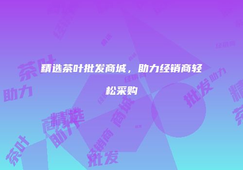 精选茶叶批发商城，助力经销商轻松采购