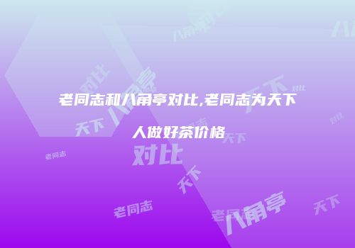 老同志和八角亭对比,老同志为天下人做好茶价格
