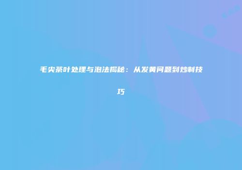 毛尖茶叶处理与泡法揭秘：从发黄问题到炒制技巧