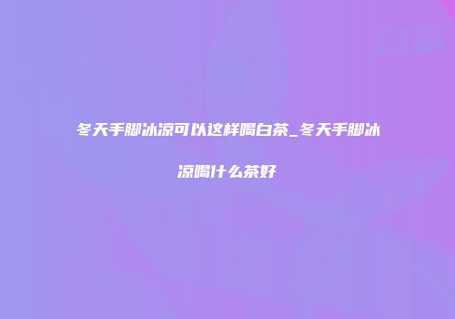 冬天手脚冰凉可以这样喝白茶_冬天手脚冰凉喝什么茶好