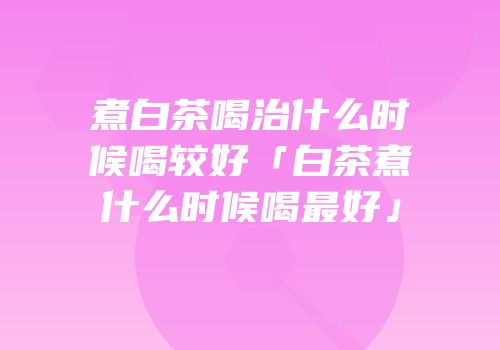 煮白茶喝治什么时候喝较好「白茶煮什么时候喝最好」