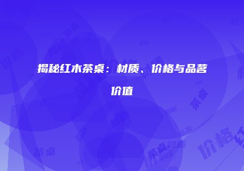 揭秘红木茶桌：材质、价格与品茗价值