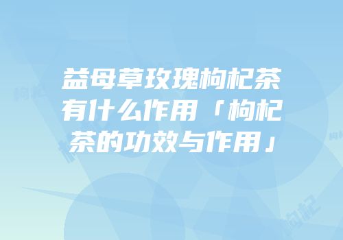 益母草玫瑰枸杞茶有什么作用「枸杞茶的功效与作用」