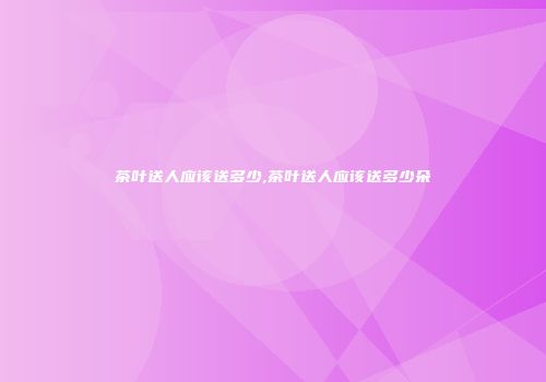 茶叶送人应该送多少,茶叶送人应该送多少朵