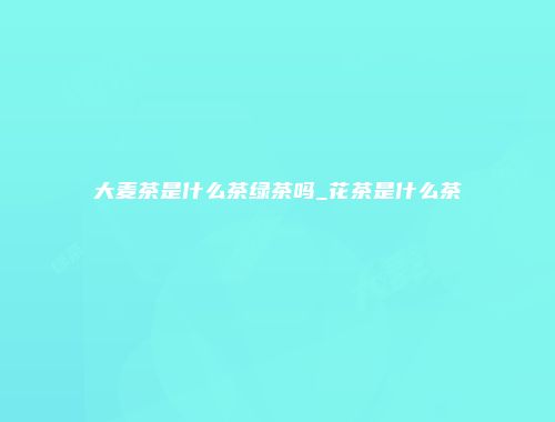 大麦茶是什么茶绿茶吗_花茶是什么茶
