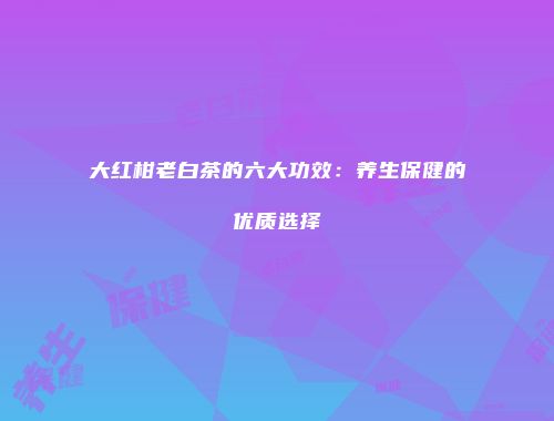 大红柑老白茶的六大功效：养生保健的优质选择