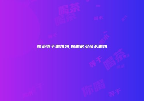 喝茶等于喝水吗,你喝很多茶不喝水