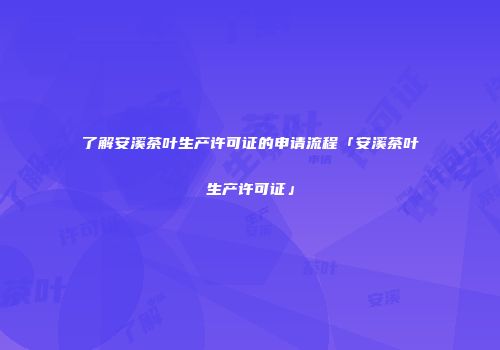 了解安溪茶叶生产许可证的申请流程「安溪茶叶生产许可证」