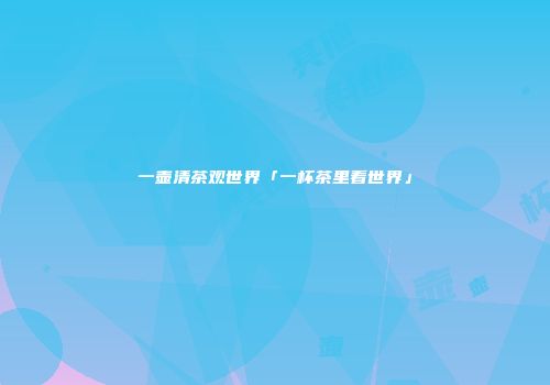 一壶清茶观世界「一杯茶里看世界」