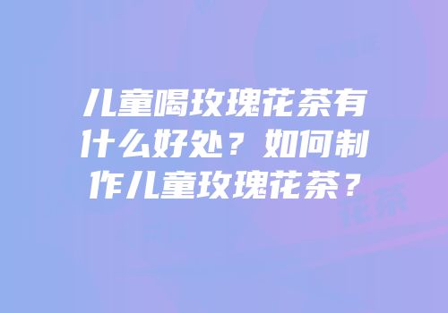 儿童喝玫瑰花茶有什么好处？如何制作儿童玫瑰花茶？