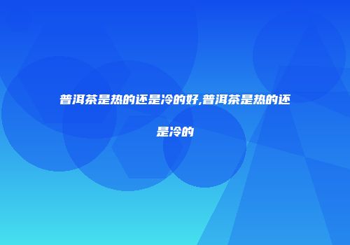普洱茶是热的还是冷的好,普洱茶是热的还是冷的