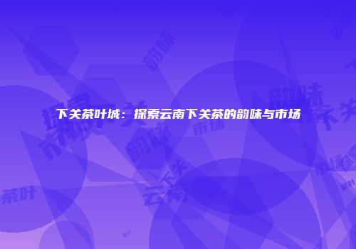 下关茶叶城：探索云南下关茶的韵味与市场
