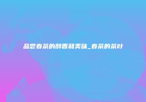 品尝春茶的醇香和美味_春茶的茶叶