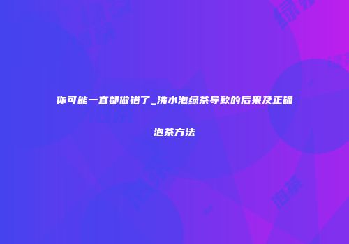 你可能一直都做错了_沸水泡绿茶导致的后果及正确泡茶方法