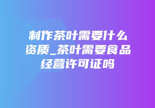 制作茶叶需要什么资质_茶叶需要食品经营许可证吗