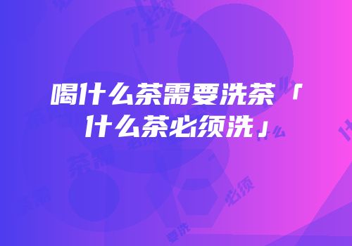 喝什么茶需要洗茶「什么茶必须洗」