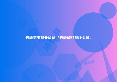 云南紫玉茶业价格「云南滇红茶什么价」