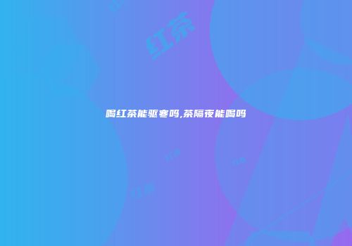 喝红茶能驱寒吗,茶隔夜能喝吗