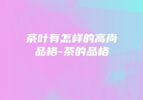 茶叶有怎样的高尚品格-茶的品格