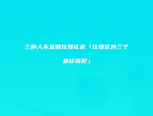 三种人不宜喝玫瑰花茶「玫瑰花的三个最佳搭配」