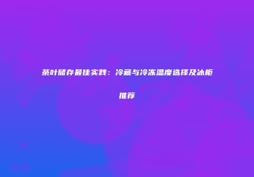 茶叶储存最佳实践：冷藏与冷冻温度选择及冰柜推荐