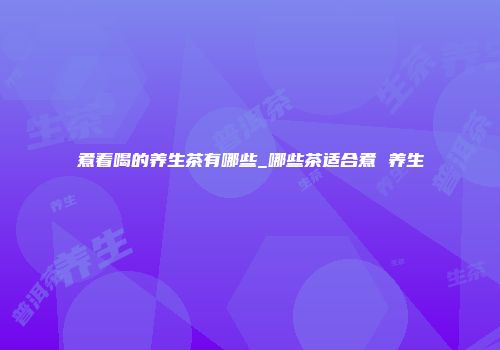 煮着喝的养生茶有哪些_哪些茶适合煮 养生
