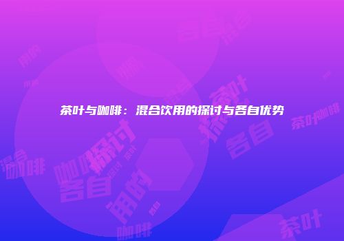 茶叶与咖啡：混合饮用的探讨与各自优势