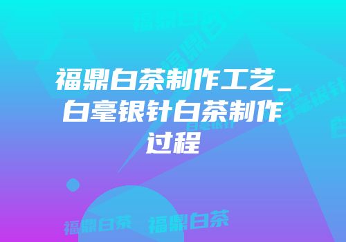 福鼎白茶制作工艺_白毫银针白茶制作过程
