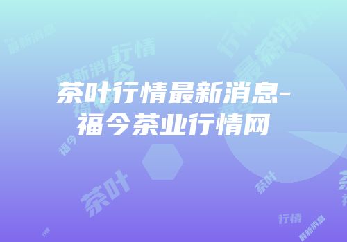 茶叶行情最新消息-福今茶业行情网