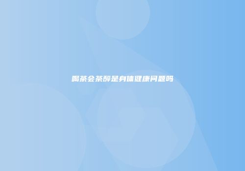 喝茶会茶醉是身体健康问题吗