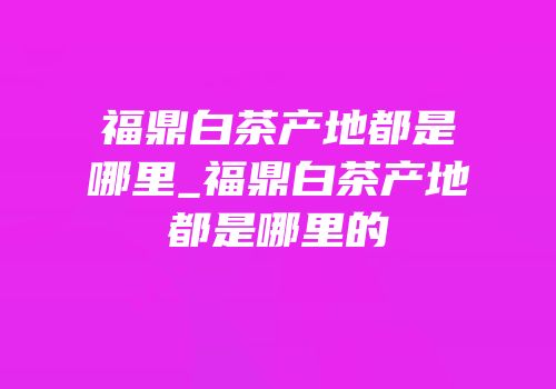 福鼎白茶产地都是哪里_福鼎白茶产地都是哪里的