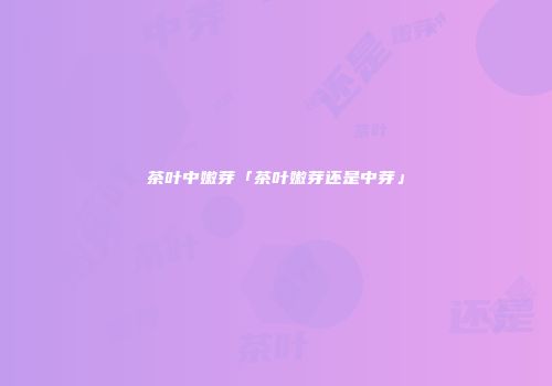 茶叶中嫩芽「茶叶嫩芽还是中芽」