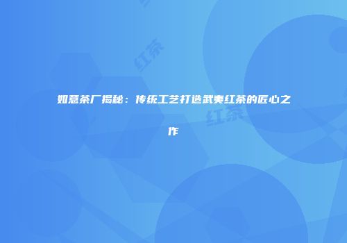 如意茶厂揭秘：传统工艺打造武夷红茶的匠心之作