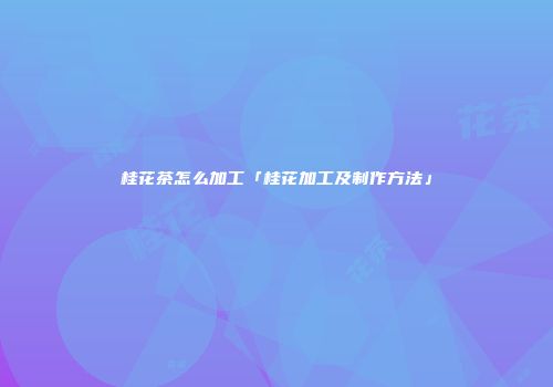 桂花茶怎么加工「桂花加工及制作方法」