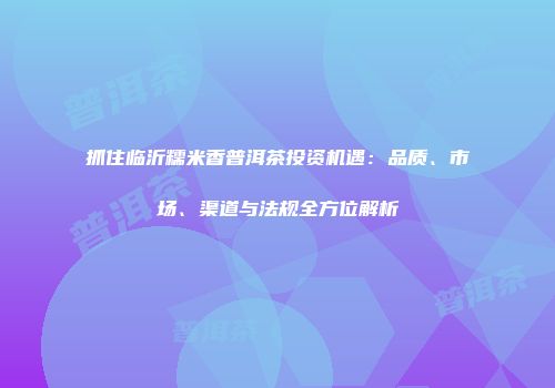 抓住临沂糯米香普洱茶投资机遇：品质、市场、渠道与法规全方位解析