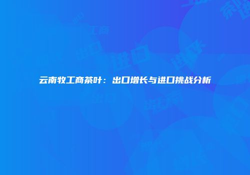 云南牧工商茶叶：出口增长与进口挑战分析