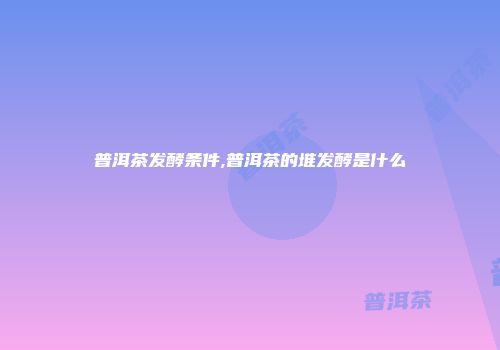 普洱茶发酵条件,普洱茶的堆发酵是什么