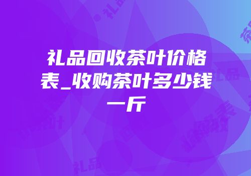 礼品回收茶叶价格表_收购茶叶多少钱一斤