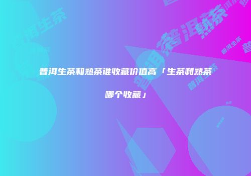 普洱生茶和熟茶谁收藏价值高「生茶和熟茶哪个收藏」