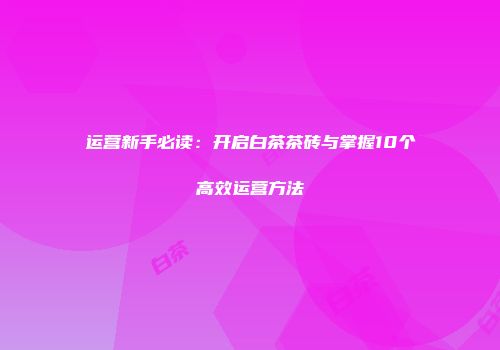 运营新手必读：开启白茶茶砖与掌握10个高效运营方法