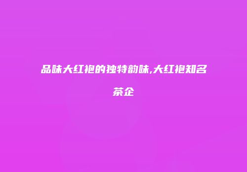 品味大红袍的独特韵味,大红袍知名茶企