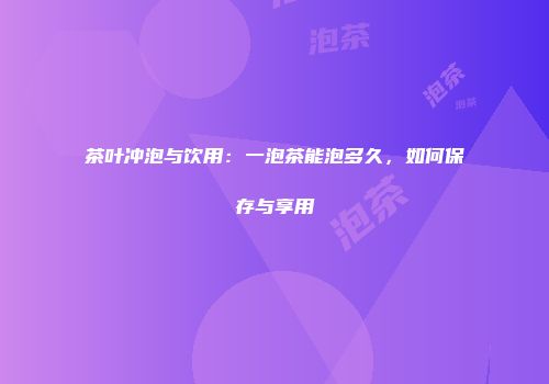 茶叶冲泡与饮用：一泡茶能泡多久，如何保存与享用