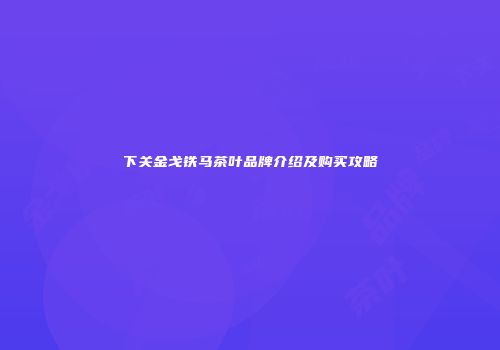下关金戈铁马茶叶品牌介绍及购买攻略