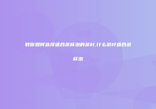 教你如何选择适合茶杯泡的茶叶,什么茶叶适合茶杯泡