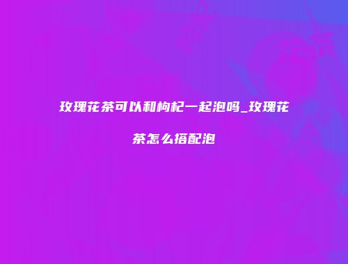 玫瑰花茶可以和枸杞一起泡吗_玫瑰花茶怎么搭配泡